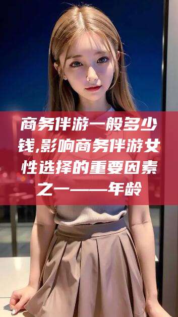 铜川商务伴游一般多少钱,影响商务伴游女性选择的重要因素之一——年龄