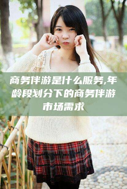 铜川商务伴游是什么服务,年龄段划分下的商务伴游市场需求