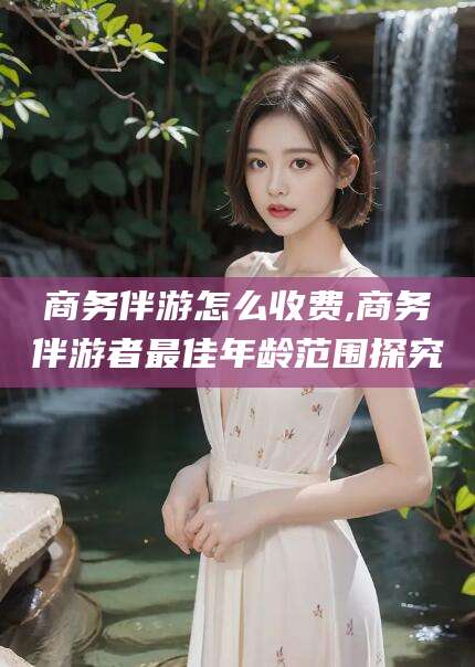 铜川商务伴游怎么收费,商务伴游者最佳年龄范围探究