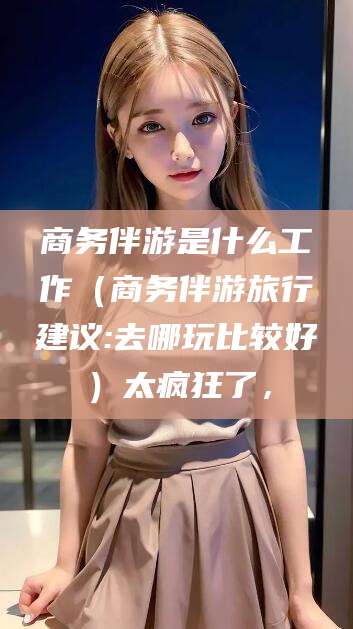 铜川商务伴游是什么工作（商务伴游旅行建议:去哪玩比较好）太疯狂了，