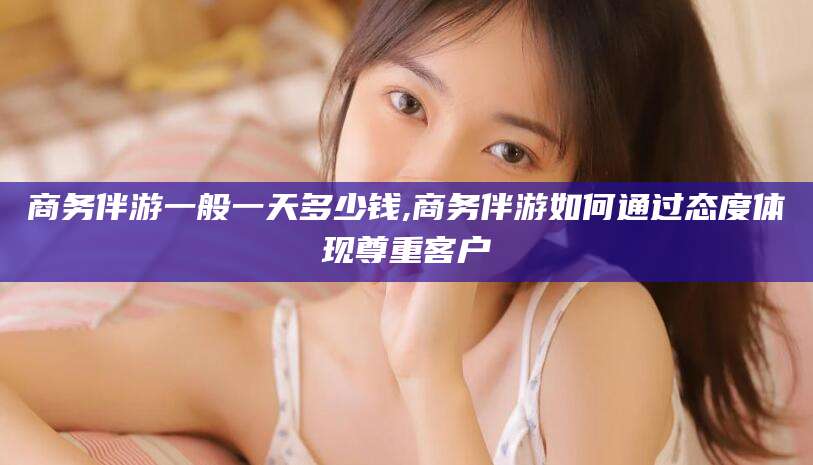 铜川商务伴游一般一天多少钱,商务伴游如何通过态度体现尊重客户