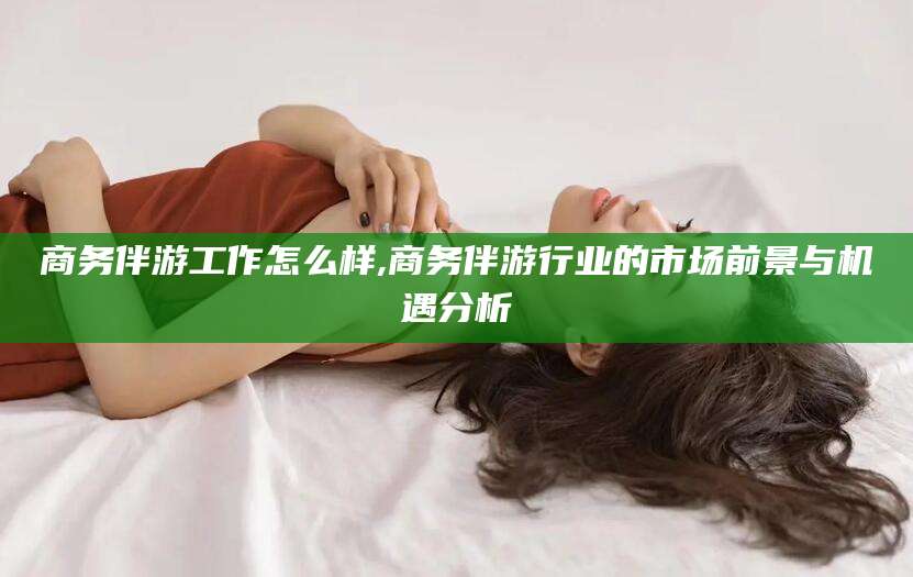 铜川商务伴游工作怎么样,商务伴游行业的市场前景与机遇分析