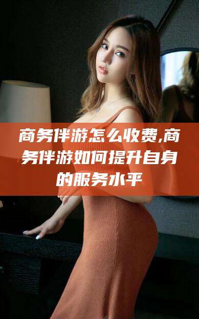 铜川商务伴游怎么收费,商务伴游如何提升自身的服务水平